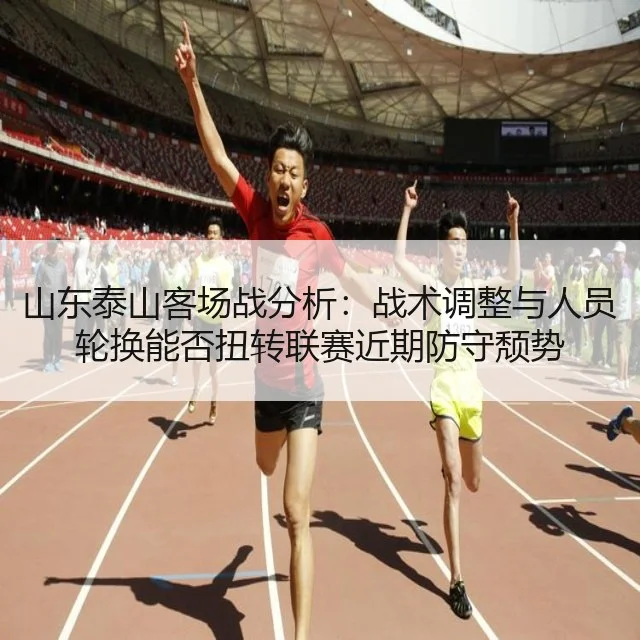 山东泰山客场战分析：战术调整与人员轮换能否扭转联赛近期防守颓势